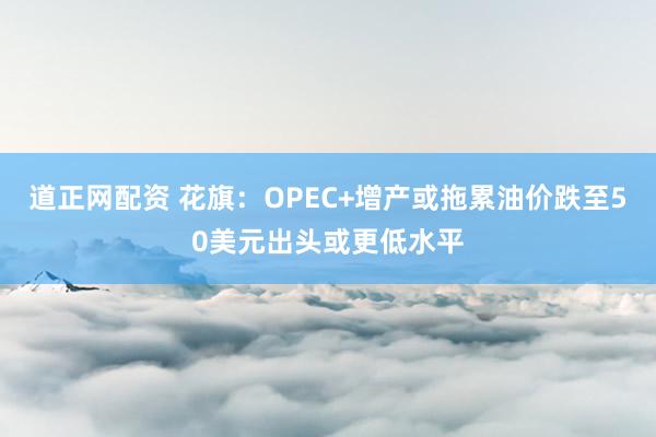 道正网配资 花旗：OPEC+增产或拖累油价跌至50美元出头或更低水平