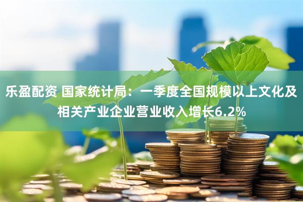 乐盈配资 国家统计局：一季度全国规模以上文化及相关产业企业营业收入增长6.2%