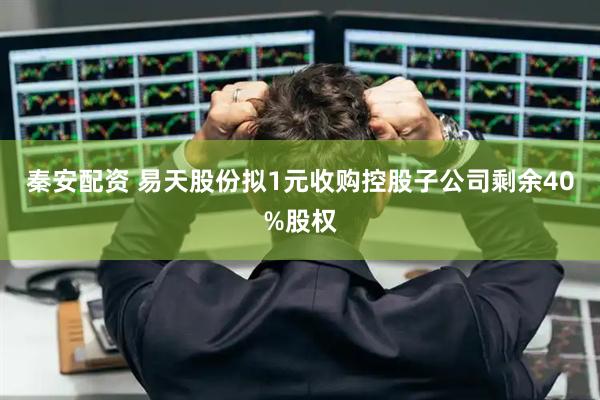 秦安配资 易天股份拟1元收购控股子公司剩余40%股权