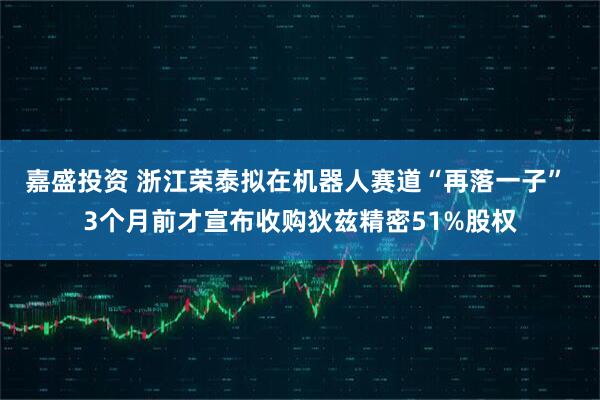 嘉盛投资 浙江荣泰拟在机器人赛道“再落一子” 3个月前才宣布收购狄兹精密51%股权