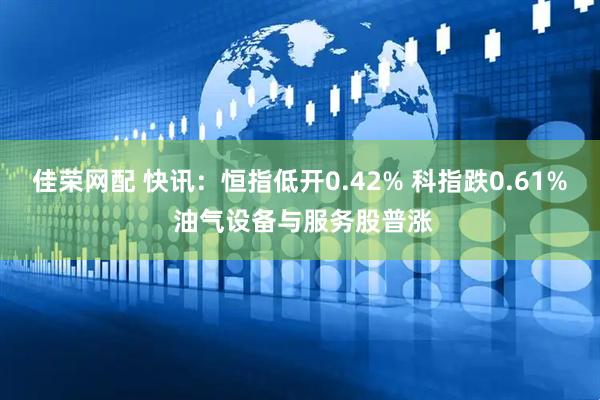 佳荣网配 快讯：恒指低开0.42% 科指跌0.61% 油气设备与服务股普涨