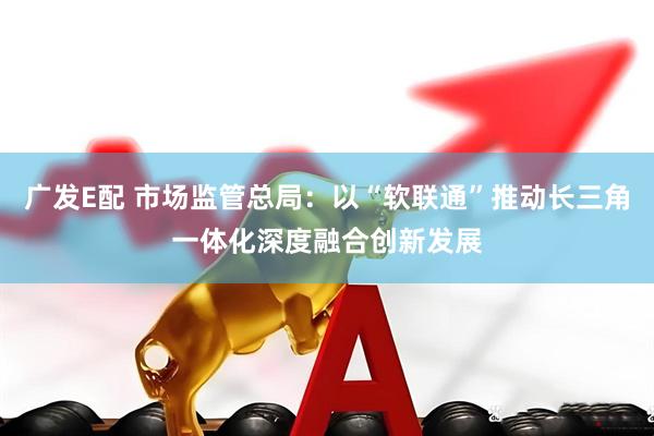 广发E配 市场监管总局：以“软联通”推动长三角一体化深度融合创新发展
