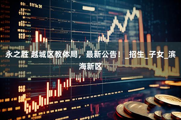 永之胜 越城区教体局，最新公告！_招生_子女_滨海新区