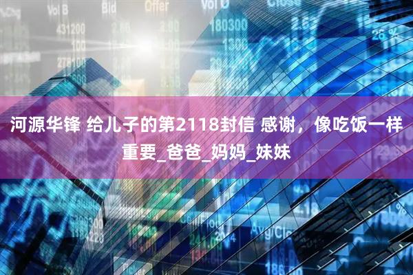 河源华锋 给儿子的第2118封信 感谢，像吃饭一样重要_爸爸_妈妈_妹妹