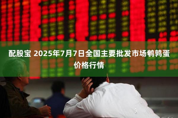 配股宝 2025年7月7日全国主要批发市场鹌鹑蛋价格行情