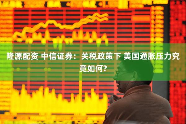 隆源配资 中信证券：关税政策下 美国通胀压力究竟如何?