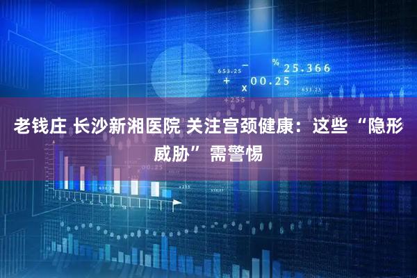 老钱庄 长沙新湘医院 关注宫颈健康：这些 “隐形威胁” 需警惕