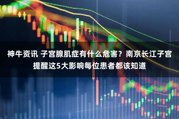 神牛资讯 子宫腺肌症有什么危害？南京长江子宫提醒这5大影响每位患者都该知道