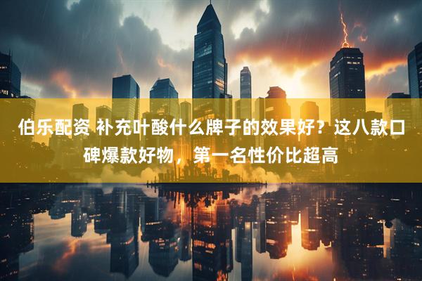 伯乐配资 补充叶酸什么牌子的效果好？这八款口碑爆款好物，第一名性价比超高