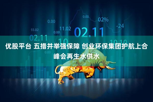 优股平台 五措并举强保障 创业环保集团护航上合峰会再生水供水