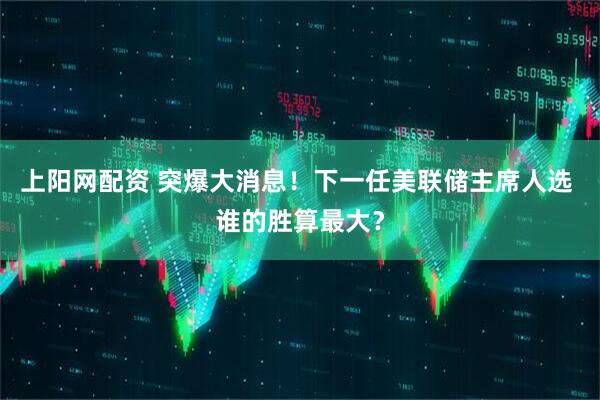 上阳网配资 突爆大消息！下一任美联储主席人选 谁的胜算最大？