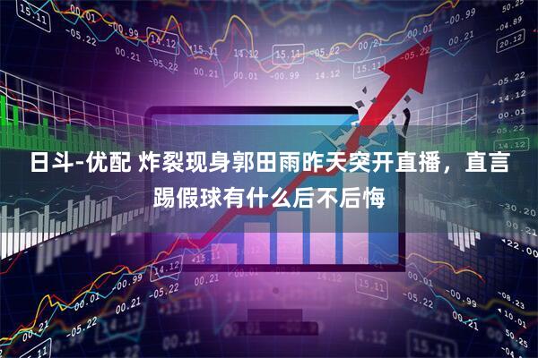 日斗-优配 炸裂现身郭田雨昨天突开直播，直言踢假球有什么后不后悔