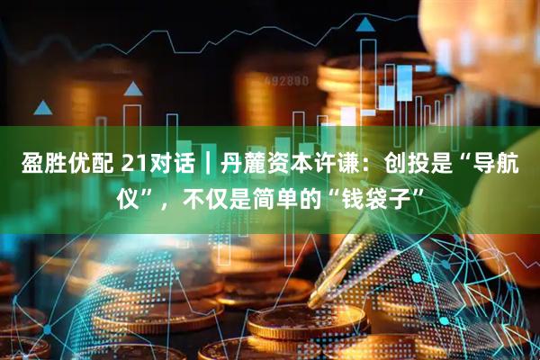 盈胜优配 21对话｜丹麓资本许谦：创投是“导航仪”，不仅是简单的“钱袋子”