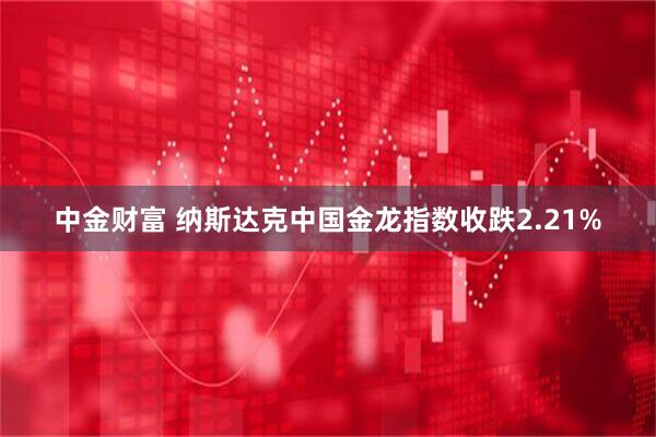 中金财富 纳斯达克中国金龙指数收跌2.21%