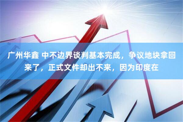 广州华鑫 中不边界谈判基本完成，争议地块拿回来了，正式文件却出不来，因为印度在