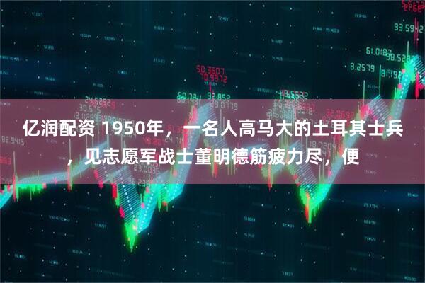 亿润配资 1950年,一名人高马大的土耳其士兵,见志愿军战士董明德筋疲力尽,便